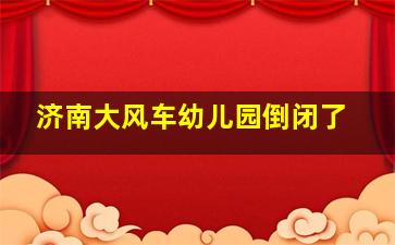 济南大风车幼儿园倒闭了