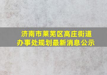 济南市莱芜区高庄街道办事处规划最新消息公示