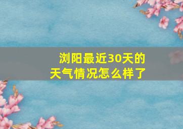 浏阳最近30天的天气情况怎么样了