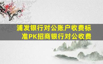 浦发银行对公账户收费标准PK招商银行对公收费