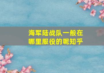 海军陆战队一般在哪里服役的呢知乎