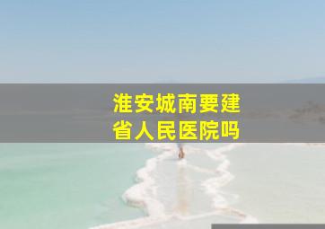 淮安城南要建省人民医院吗