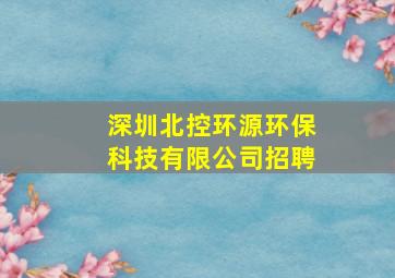 深圳北控环源环保科技有限公司招聘