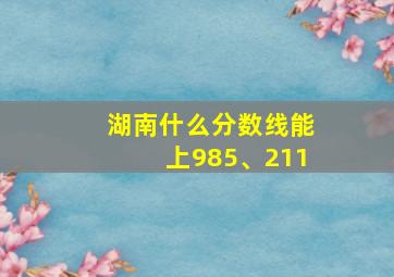 湖南什么分数线能上985、211