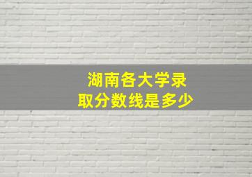 湖南各大学录取分数线是多少