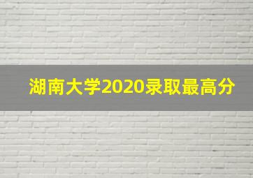 湖南大学2020录取最高分