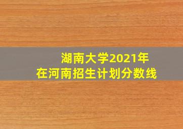 湖南大学2021年在河南招生计划分数线