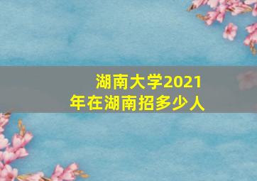 湖南大学2021年在湖南招多少人