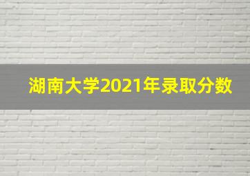 湖南大学2021年录取分数