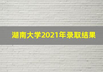 湖南大学2021年录取结果