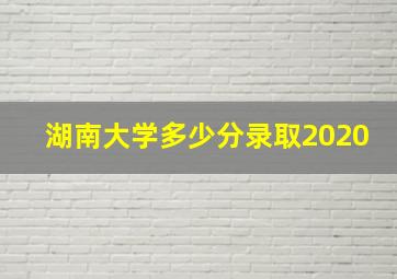 湖南大学多少分录取2020