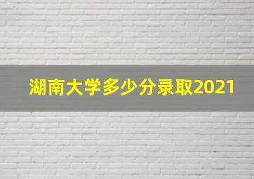 湖南大学多少分录取2021