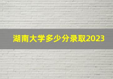 湖南大学多少分录取2023