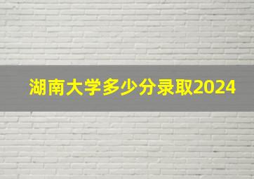 湖南大学多少分录取2024