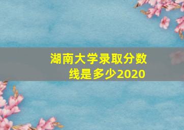 湖南大学录取分数线是多少2020