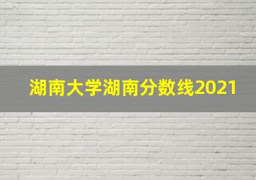 湖南大学湖南分数线2021