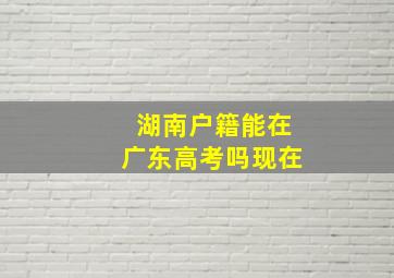 湖南户籍能在广东高考吗现在