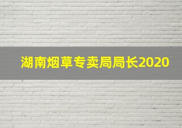 湖南烟草专卖局局长2020