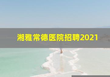 湘雅常德医院招聘2021