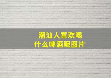 潮汕人喜欢喝什么啤酒呢图片