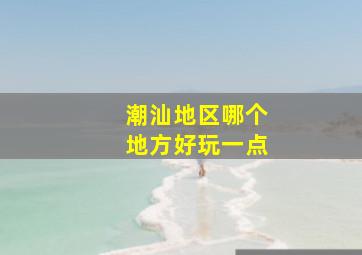 潮汕地区哪个地方好玩一点