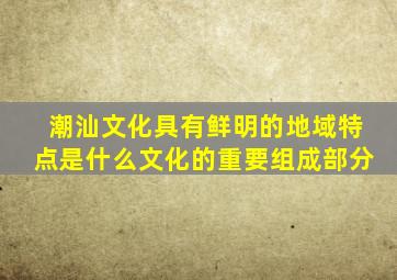 潮汕文化具有鲜明的地域特点是什么文化的重要组成部分