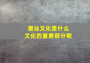 潮汕文化是什么文化的重要部分呢