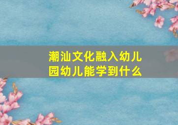 潮汕文化融入幼儿园幼儿能学到什么