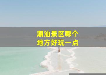 潮汕景区哪个地方好玩一点