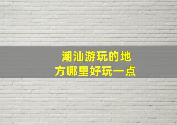 潮汕游玩的地方哪里好玩一点