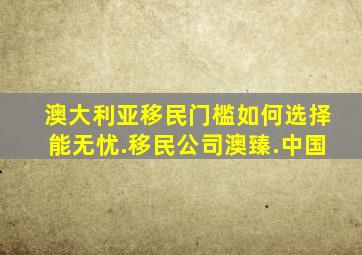 澳大利亚移民门槛如何选择能无忧.移民公司澳臻.中国