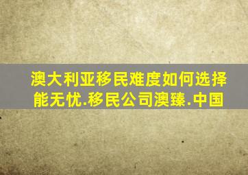 澳大利亚移民难度如何选择能无忧.移民公司澳臻.中国