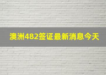 澳洲482签证最新消息今天