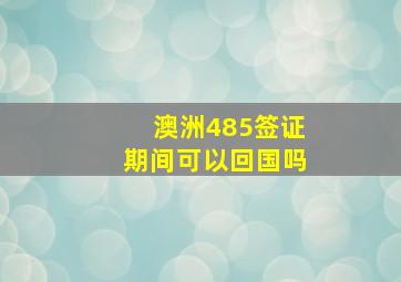 澳洲485签证期间可以回国吗