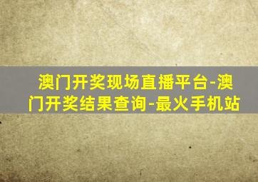 澳门开奖现场直播平台-澳门开奖结果查询-最火手机站