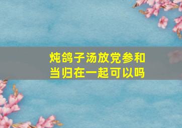 炖鸽子汤放党参和当归在一起可以吗