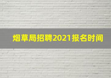 烟草局招聘2021报名时间