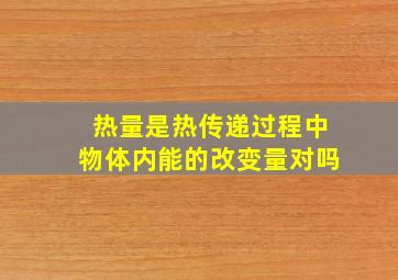 热量是热传递过程中物体内能的改变量对吗