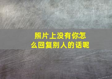 照片上没有你怎么回复别人的话呢