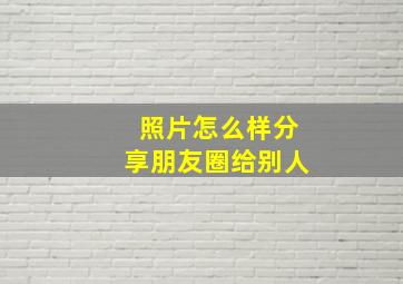 照片怎么样分享朋友圈给别人