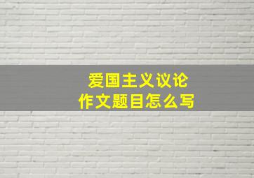 爱国主义议论作文题目怎么写