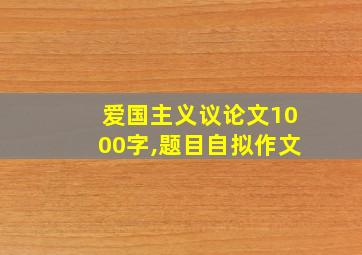 爱国主义议论文1000字,题目自拟作文