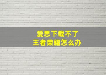 爱思下载不了王者荣耀怎么办