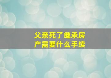 父亲死了继承房产需要什么手续