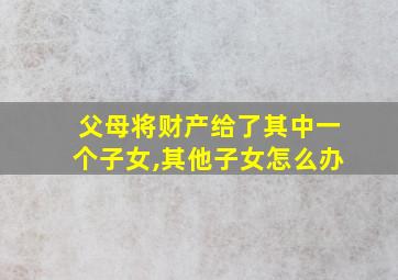 父母将财产给了其中一个子女,其他子女怎么办