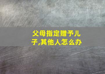 父母指定赠予儿子,其他人怎么办