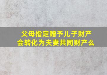 父母指定赠予儿子财产会转化为夫妻共同财产么