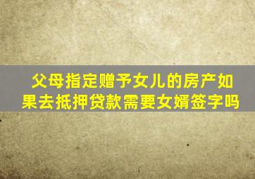 父母指定赠予女儿的房产如果去抵押贷款需要女婿签字吗