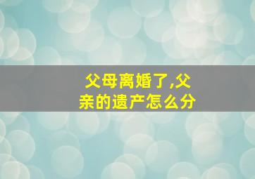 父母离婚了,父亲的遗产怎么分