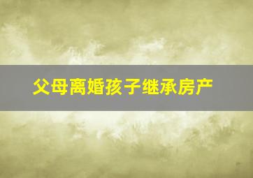 父母离婚孩子继承房产